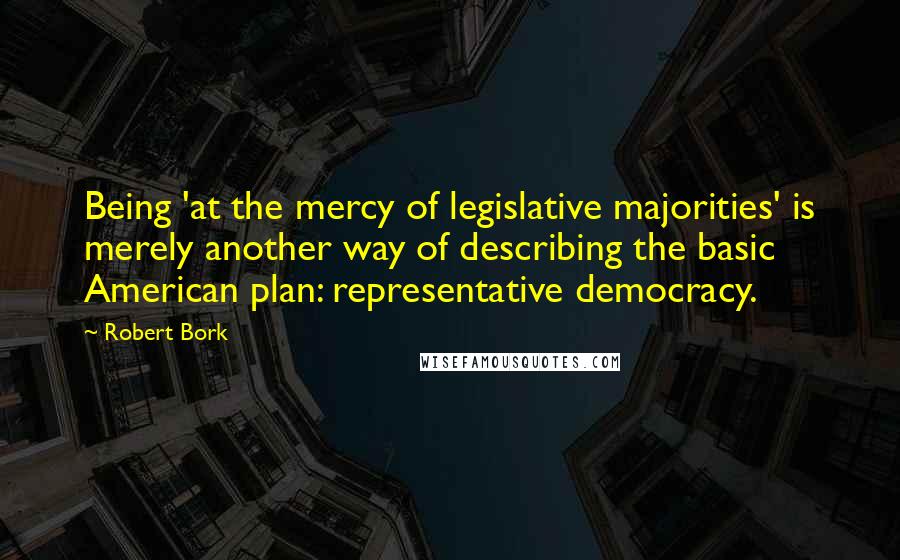Robert Bork Quotes: Being 'at the mercy of legislative majorities' is merely another way of describing the basic American plan: representative democracy.
