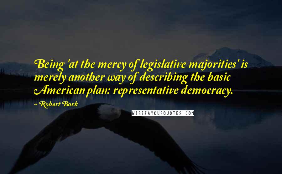 Robert Bork Quotes: Being 'at the mercy of legislative majorities' is merely another way of describing the basic American plan: representative democracy.