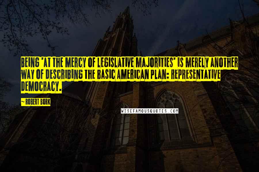 Robert Bork Quotes: Being 'at the mercy of legislative majorities' is merely another way of describing the basic American plan: representative democracy.