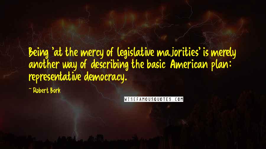 Robert Bork Quotes: Being 'at the mercy of legislative majorities' is merely another way of describing the basic American plan: representative democracy.