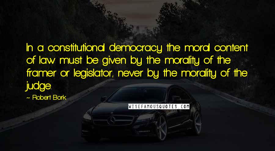 Robert Bork Quotes: In a constitutional democracy the moral content of law must be given by the morality of the framer or legislator, never by the morality of the judge.