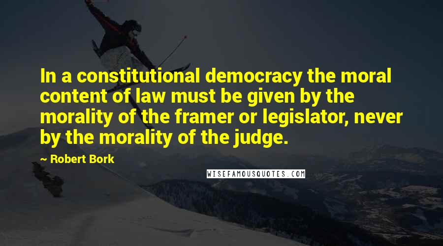 Robert Bork Quotes: In a constitutional democracy the moral content of law must be given by the morality of the framer or legislator, never by the morality of the judge.