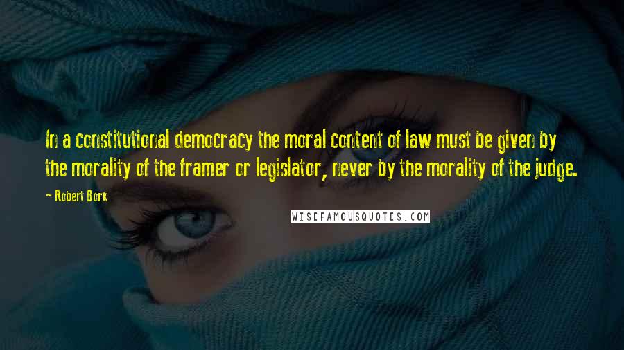 Robert Bork Quotes: In a constitutional democracy the moral content of law must be given by the morality of the framer or legislator, never by the morality of the judge.