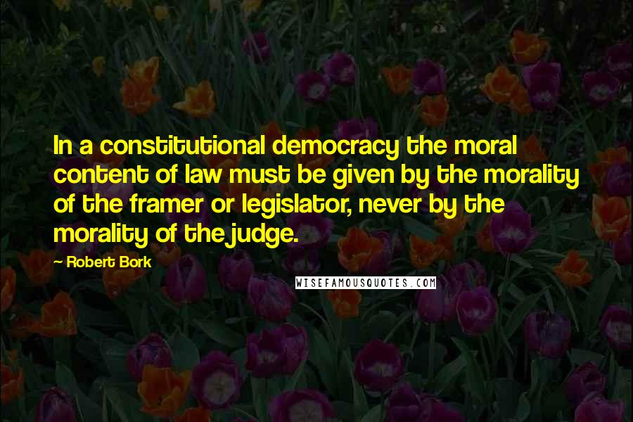 Robert Bork Quotes: In a constitutional democracy the moral content of law must be given by the morality of the framer or legislator, never by the morality of the judge.