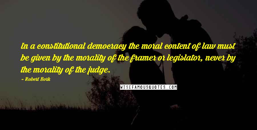 Robert Bork Quotes: In a constitutional democracy the moral content of law must be given by the morality of the framer or legislator, never by the morality of the judge.