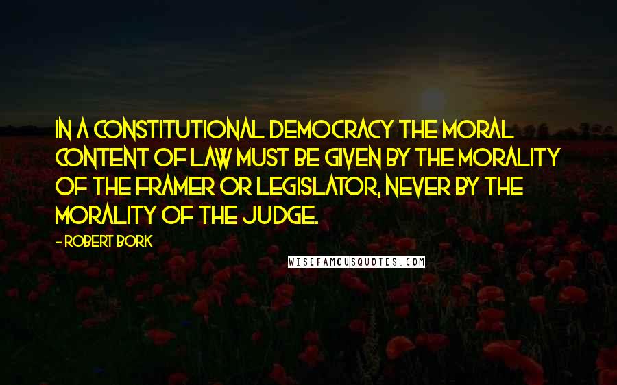 Robert Bork Quotes: In a constitutional democracy the moral content of law must be given by the morality of the framer or legislator, never by the morality of the judge.