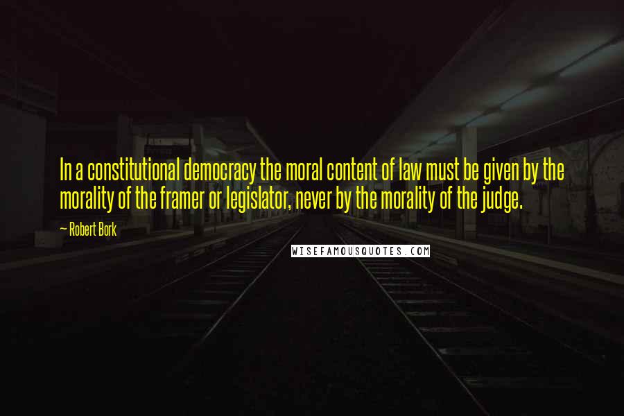 Robert Bork Quotes: In a constitutional democracy the moral content of law must be given by the morality of the framer or legislator, never by the morality of the judge.