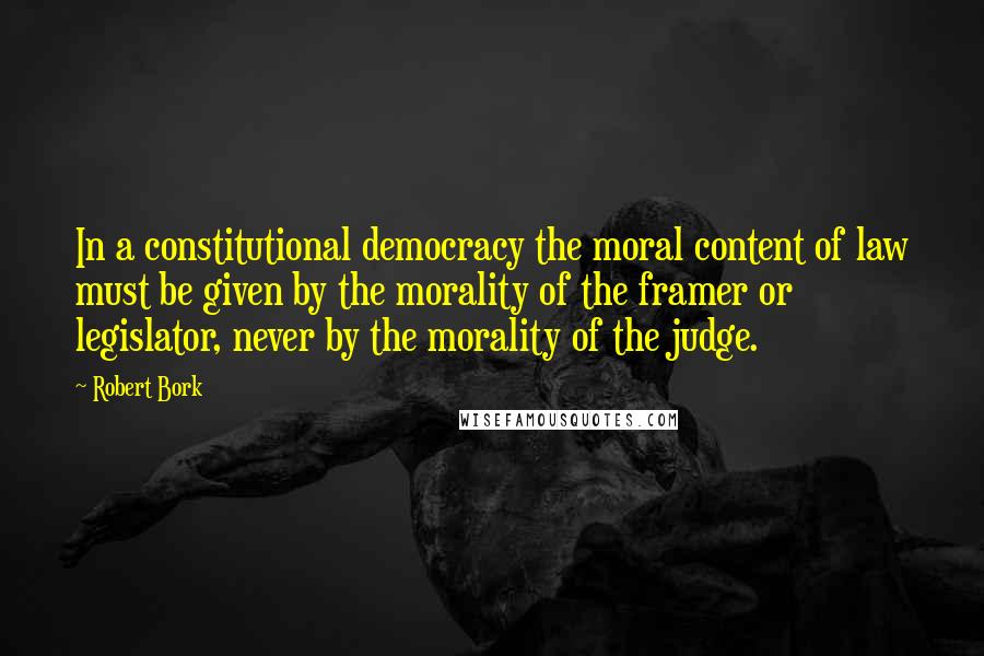 Robert Bork Quotes: In a constitutional democracy the moral content of law must be given by the morality of the framer or legislator, never by the morality of the judge.