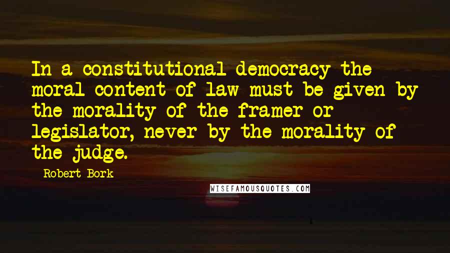 Robert Bork Quotes: In a constitutional democracy the moral content of law must be given by the morality of the framer or legislator, never by the morality of the judge.