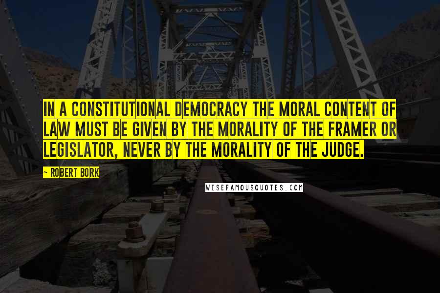 Robert Bork Quotes: In a constitutional democracy the moral content of law must be given by the morality of the framer or legislator, never by the morality of the judge.