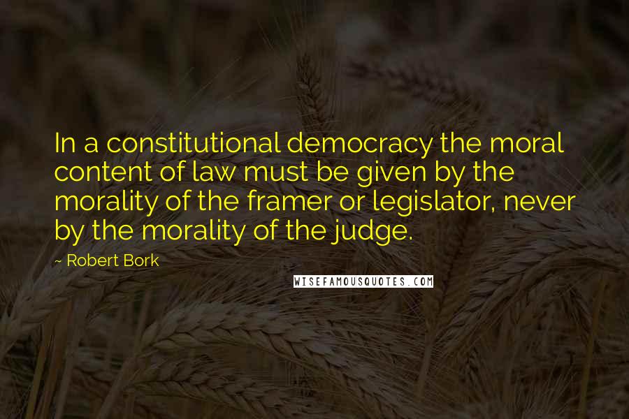 Robert Bork Quotes: In a constitutional democracy the moral content of law must be given by the morality of the framer or legislator, never by the morality of the judge.