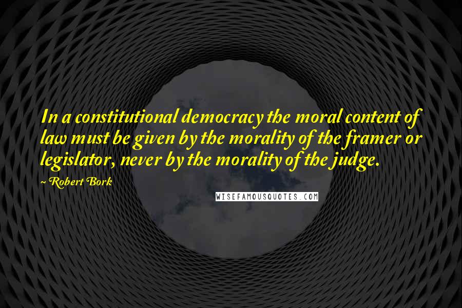 Robert Bork Quotes: In a constitutional democracy the moral content of law must be given by the morality of the framer or legislator, never by the morality of the judge.