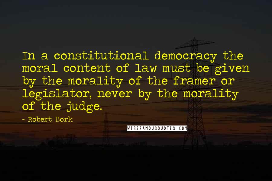 Robert Bork Quotes: In a constitutional democracy the moral content of law must be given by the morality of the framer or legislator, never by the morality of the judge.