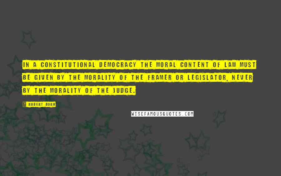 Robert Bork Quotes: In a constitutional democracy the moral content of law must be given by the morality of the framer or legislator, never by the morality of the judge.