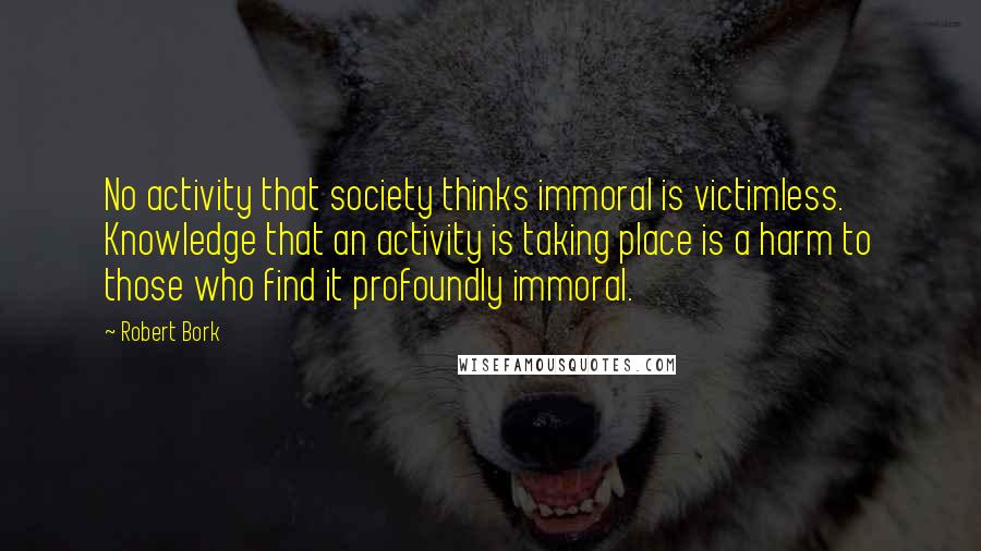 Robert Bork Quotes: No activity that society thinks immoral is victimless. Knowledge that an activity is taking place is a harm to those who find it profoundly immoral.