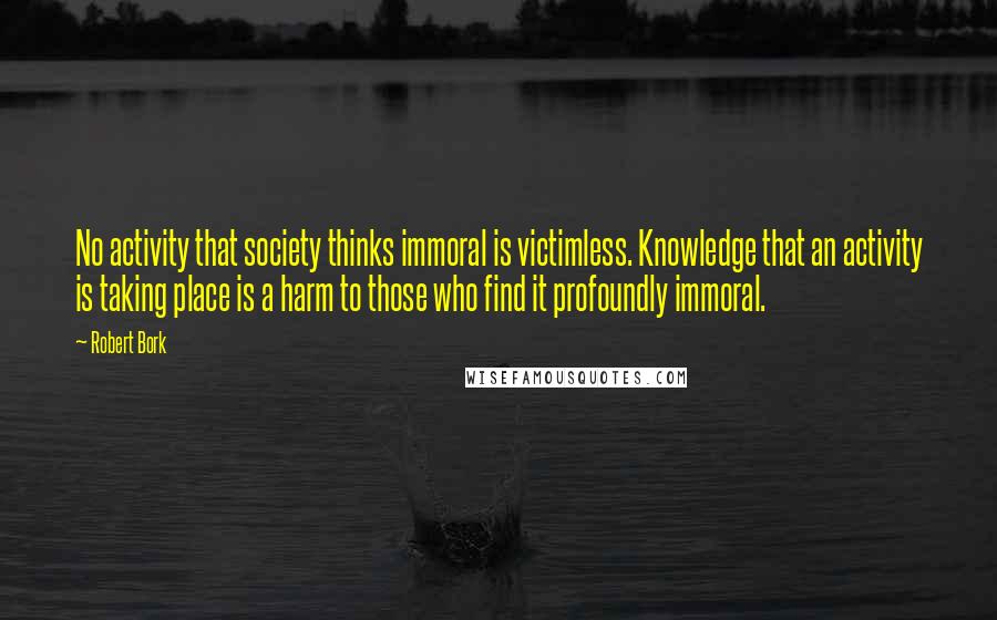 Robert Bork Quotes: No activity that society thinks immoral is victimless. Knowledge that an activity is taking place is a harm to those who find it profoundly immoral.