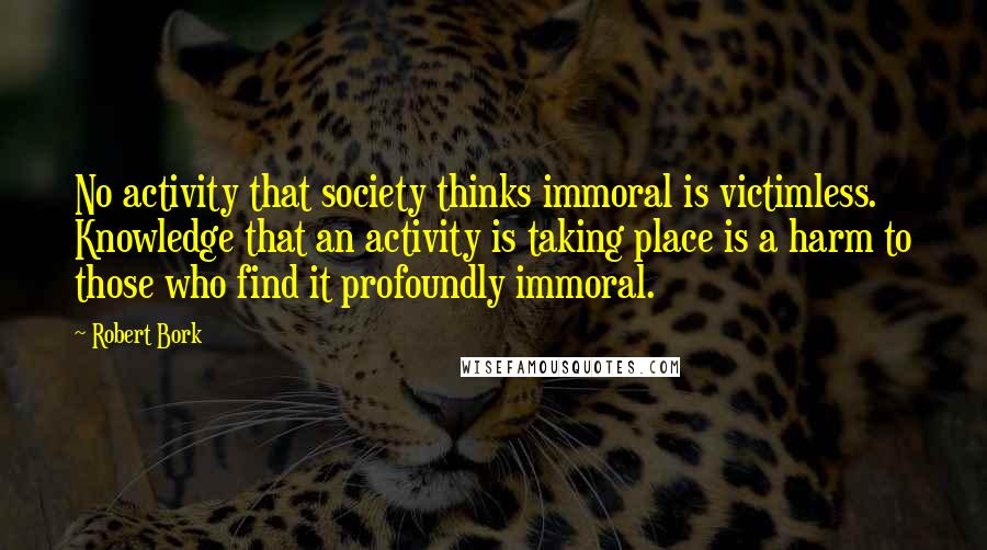 Robert Bork Quotes: No activity that society thinks immoral is victimless. Knowledge that an activity is taking place is a harm to those who find it profoundly immoral.