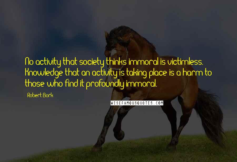 Robert Bork Quotes: No activity that society thinks immoral is victimless. Knowledge that an activity is taking place is a harm to those who find it profoundly immoral.