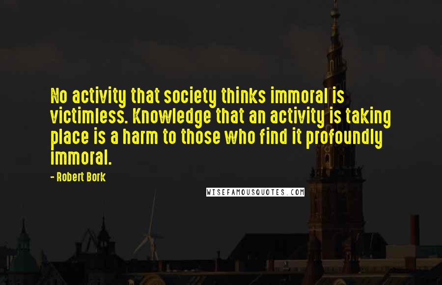 Robert Bork Quotes: No activity that society thinks immoral is victimless. Knowledge that an activity is taking place is a harm to those who find it profoundly immoral.
