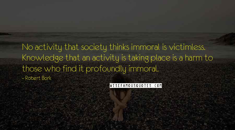 Robert Bork Quotes: No activity that society thinks immoral is victimless. Knowledge that an activity is taking place is a harm to those who find it profoundly immoral.