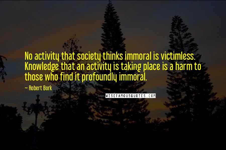 Robert Bork Quotes: No activity that society thinks immoral is victimless. Knowledge that an activity is taking place is a harm to those who find it profoundly immoral.