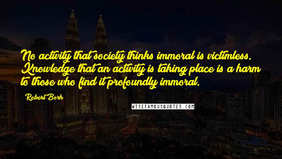 Robert Bork Quotes: No activity that society thinks immoral is victimless. Knowledge that an activity is taking place is a harm to those who find it profoundly immoral.
