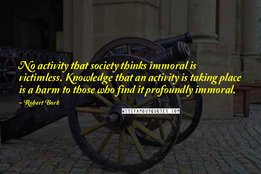 Robert Bork Quotes: No activity that society thinks immoral is victimless. Knowledge that an activity is taking place is a harm to those who find it profoundly immoral.