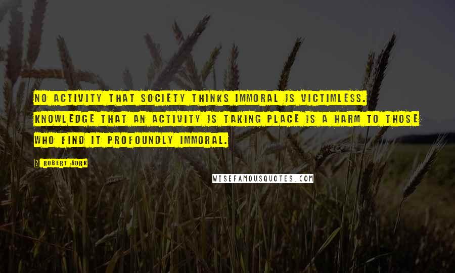 Robert Bork Quotes: No activity that society thinks immoral is victimless. Knowledge that an activity is taking place is a harm to those who find it profoundly immoral.