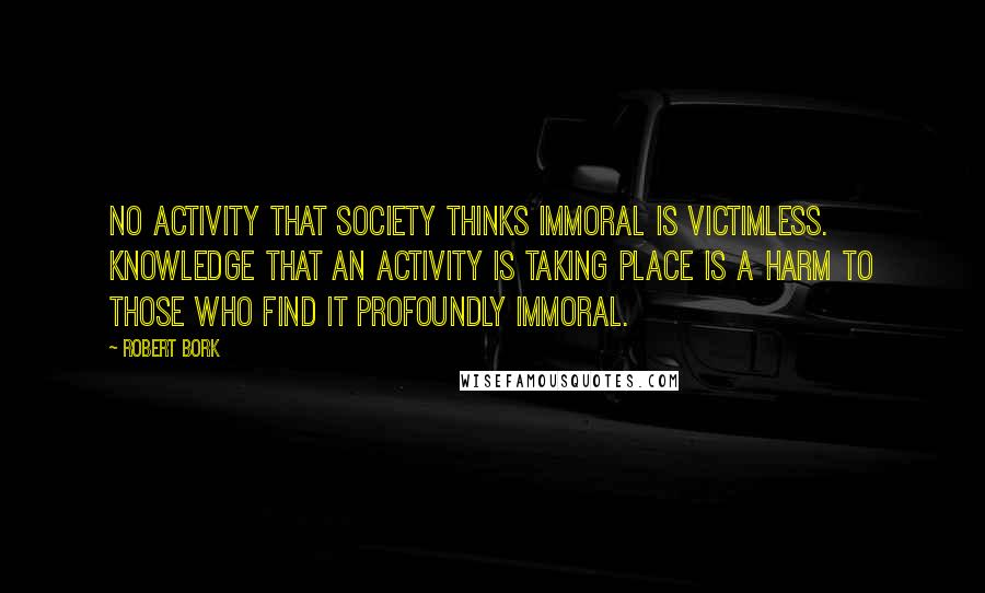 Robert Bork Quotes: No activity that society thinks immoral is victimless. Knowledge that an activity is taking place is a harm to those who find it profoundly immoral.