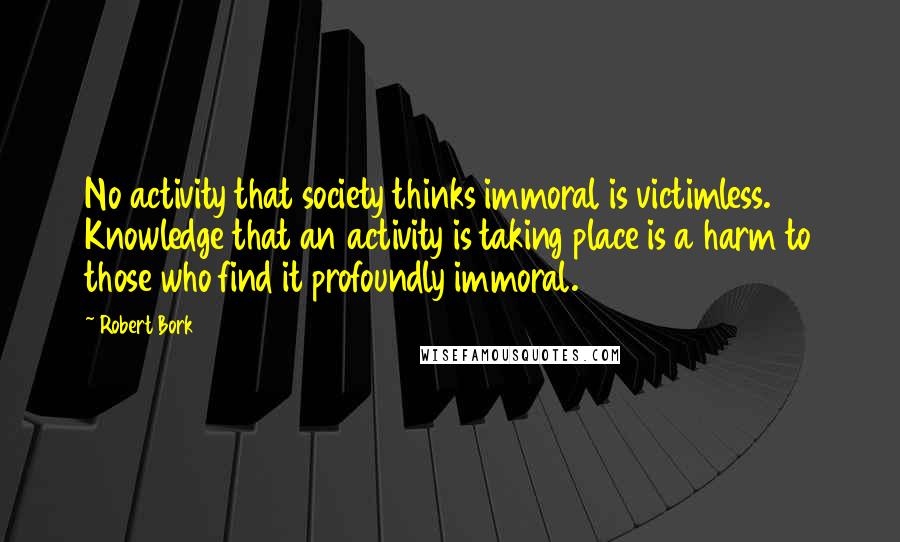 Robert Bork Quotes: No activity that society thinks immoral is victimless. Knowledge that an activity is taking place is a harm to those who find it profoundly immoral.