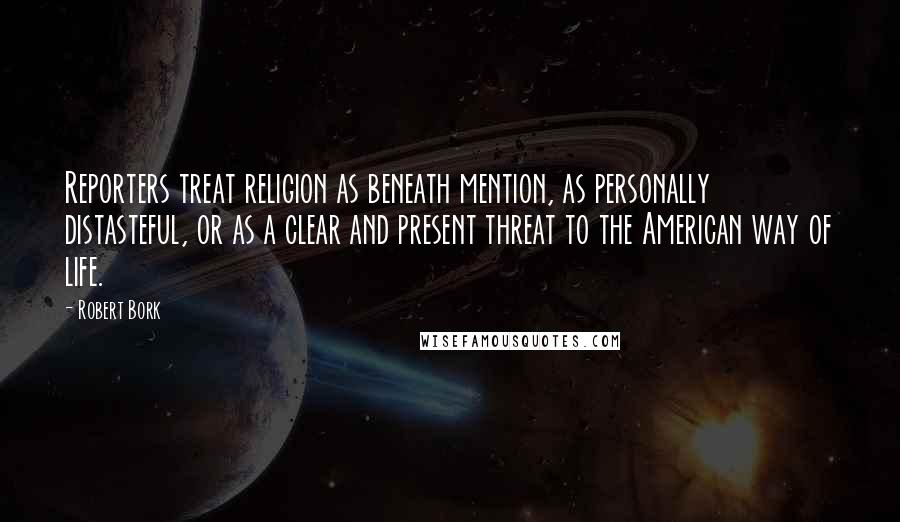 Robert Bork Quotes: Reporters treat religion as beneath mention, as personally distasteful, or as a clear and present threat to the American way of life.