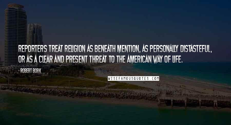 Robert Bork Quotes: Reporters treat religion as beneath mention, as personally distasteful, or as a clear and present threat to the American way of life.