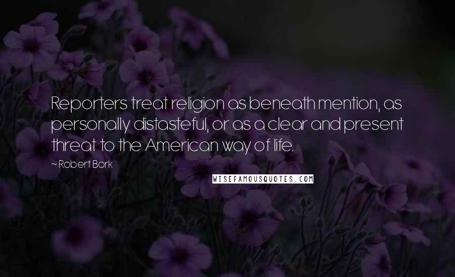 Robert Bork Quotes: Reporters treat religion as beneath mention, as personally distasteful, or as a clear and present threat to the American way of life.