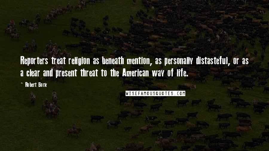 Robert Bork Quotes: Reporters treat religion as beneath mention, as personally distasteful, or as a clear and present threat to the American way of life.