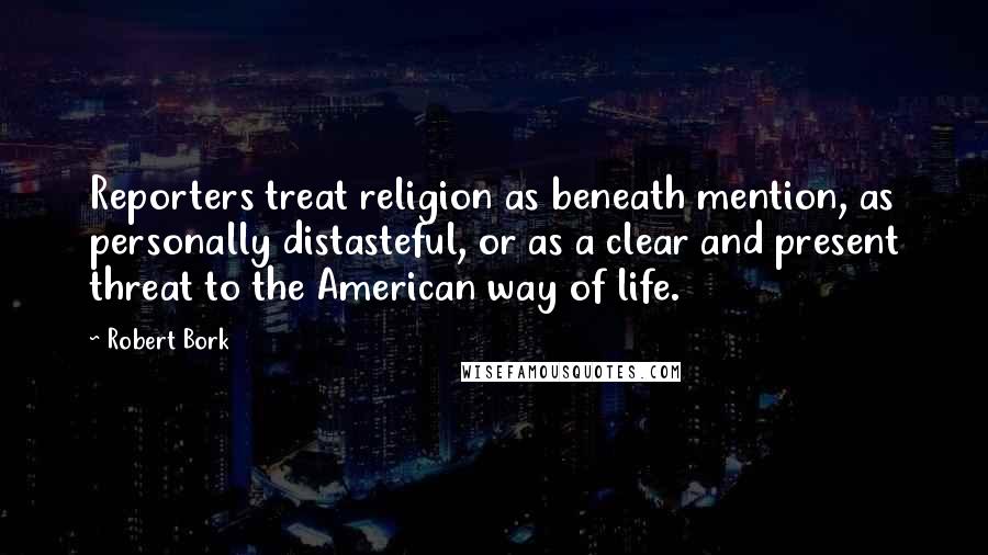 Robert Bork Quotes: Reporters treat religion as beneath mention, as personally distasteful, or as a clear and present threat to the American way of life.