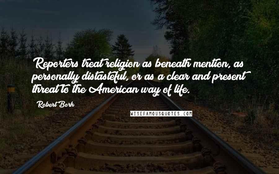 Robert Bork Quotes: Reporters treat religion as beneath mention, as personally distasteful, or as a clear and present threat to the American way of life.