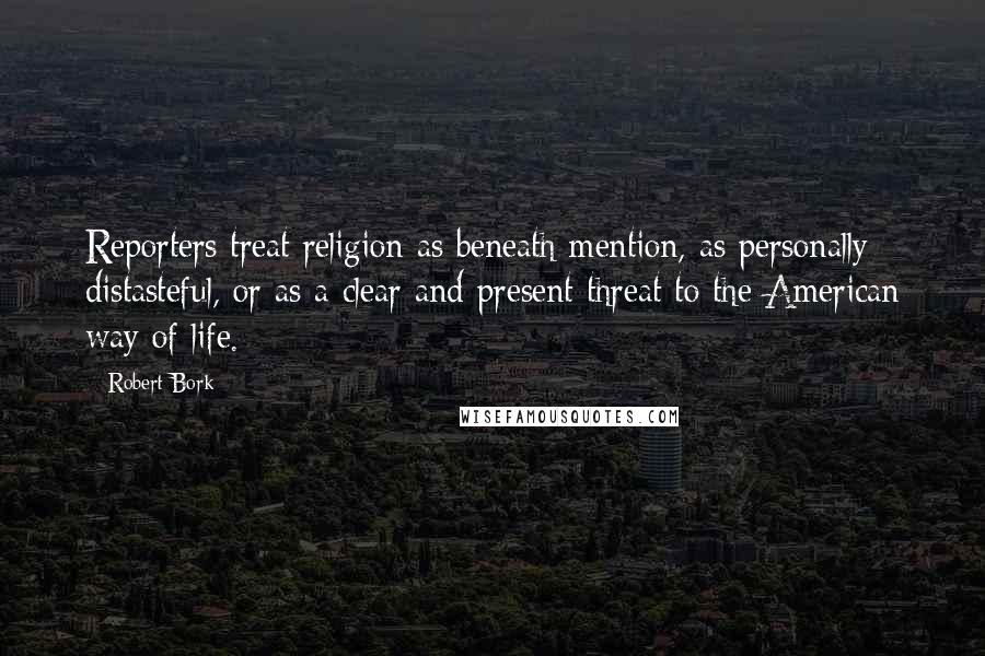 Robert Bork Quotes: Reporters treat religion as beneath mention, as personally distasteful, or as a clear and present threat to the American way of life.