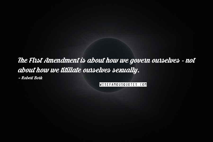 Robert Bork Quotes: The First Amendment is about how we govern ourselves - not about how we titillate ourselves sexually.