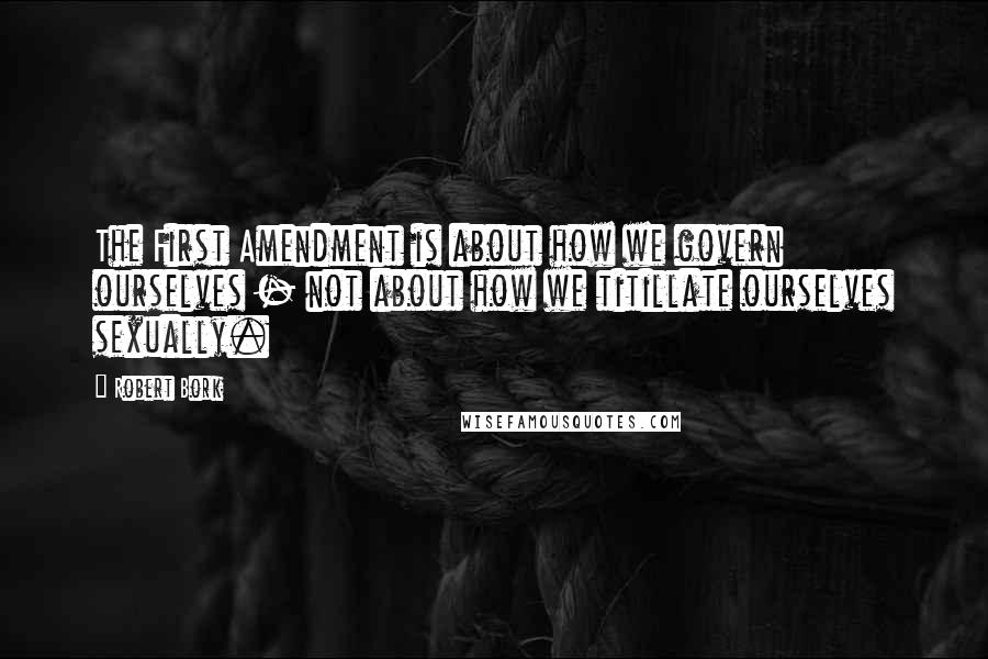 Robert Bork Quotes: The First Amendment is about how we govern ourselves - not about how we titillate ourselves sexually.