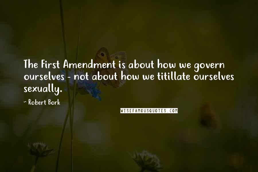 Robert Bork Quotes: The First Amendment is about how we govern ourselves - not about how we titillate ourselves sexually.
