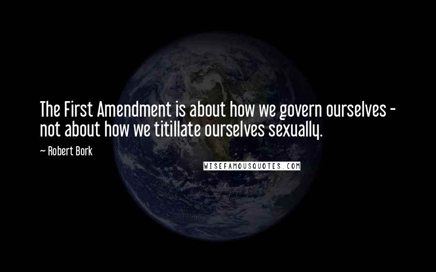 Robert Bork Quotes: The First Amendment is about how we govern ourselves - not about how we titillate ourselves sexually.