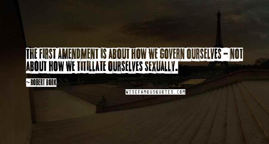 Robert Bork Quotes: The First Amendment is about how we govern ourselves - not about how we titillate ourselves sexually.