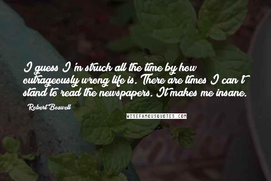Robert Boswell Quotes: I guess I'm struck all the time by how outrageously wrong life is. There are times I can't stand to read the newspapers. It makes me insane.