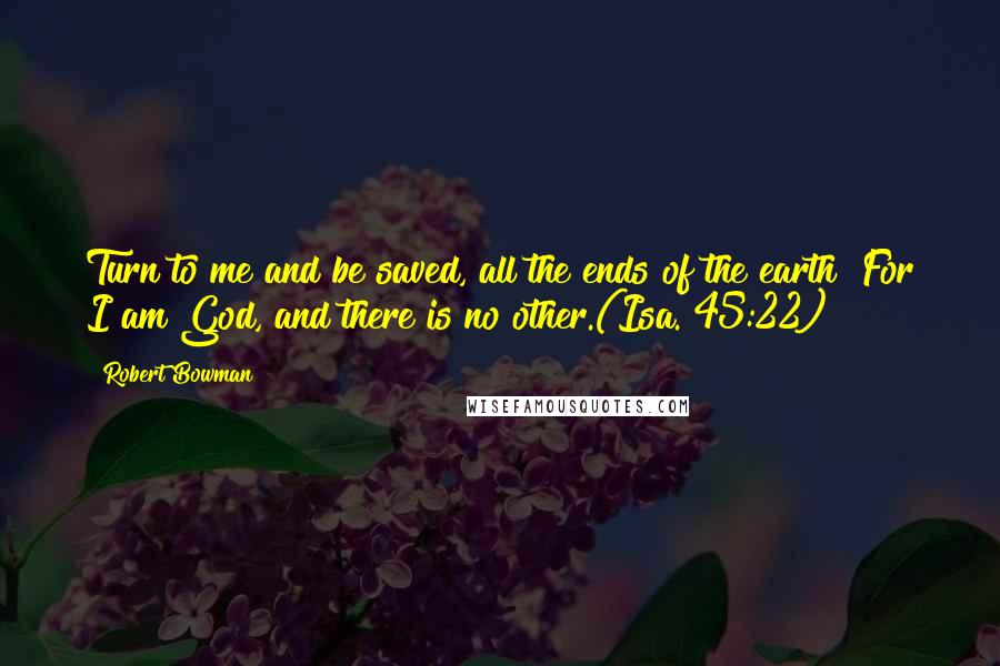 Robert Bowman Quotes: Turn to me and be saved, all the ends of the earth! For I am God, and there is no other.(Isa. 45:22)