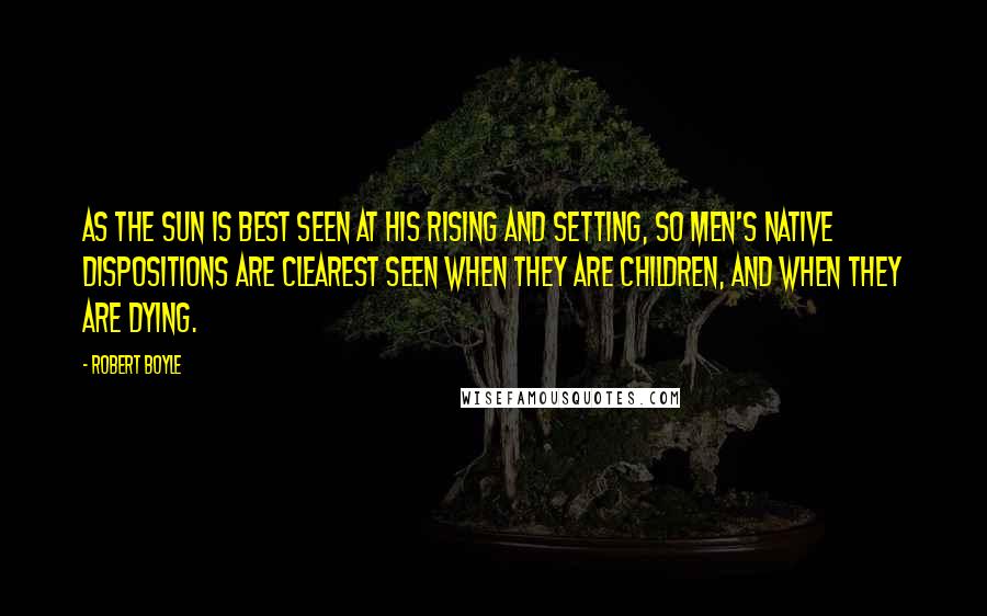 Robert Boyle Quotes: As the sun is best seen at his rising and setting, so men's native dispositions are clearest seen when they are children, and when they are dying.