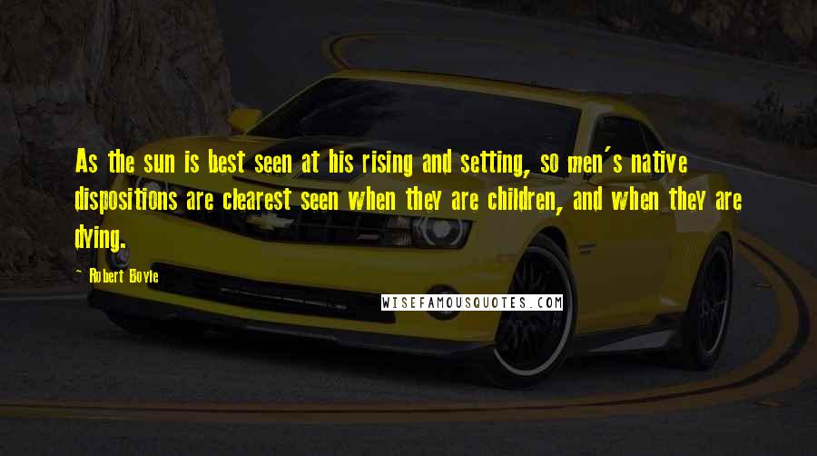 Robert Boyle Quotes: As the sun is best seen at his rising and setting, so men's native dispositions are clearest seen when they are children, and when they are dying.