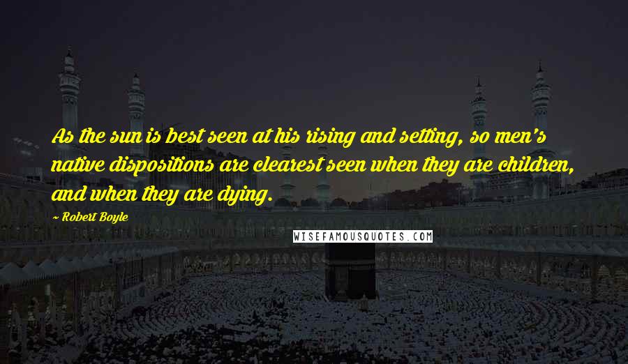 Robert Boyle Quotes: As the sun is best seen at his rising and setting, so men's native dispositions are clearest seen when they are children, and when they are dying.