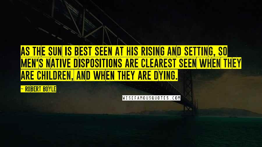 Robert Boyle Quotes: As the sun is best seen at his rising and setting, so men's native dispositions are clearest seen when they are children, and when they are dying.