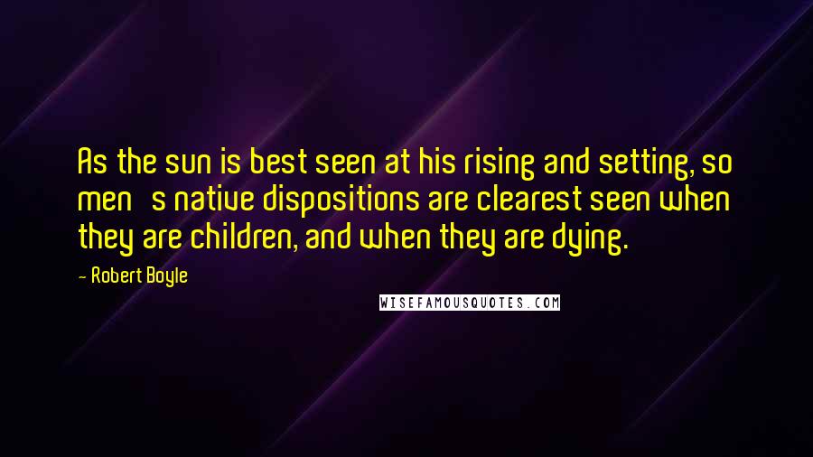 Robert Boyle Quotes: As the sun is best seen at his rising and setting, so men's native dispositions are clearest seen when they are children, and when they are dying.