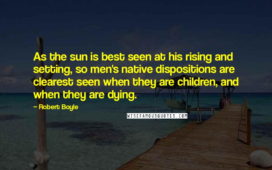 Robert Boyle Quotes: As the sun is best seen at his rising and setting, so men's native dispositions are clearest seen when they are children, and when they are dying.